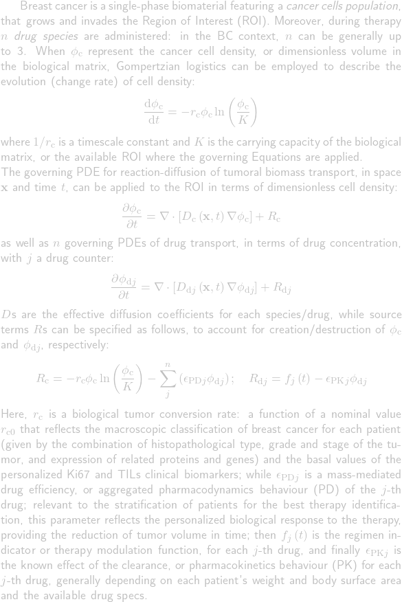 Breast cancer is a single-phase biomaterial featuring a \emph{cancer cells population}, that grows and invades the Region of Interest (ROI). Moreover, during therapy $n$ \emph{drug species} are administered: in the BC context, $n$ can be generally up to 3. When $\phi_\mathrm{c}$ represent the cancer cell density, or dimensionless volume in the biological matrix, Gompertzian logistics can be employed to describe the evolution (change rate) of cell density:\begin{equation*}\frac{\mathrm{d}\phi_\mathrm{c}}{\mathrm{d}t}=-r_\mathrm{c}\phi_\mathrm{c}\ln\left(\frac{\phi_\mathrm{c}}{K}\right)\end{equation*}where $1/r_\mathrm{c}$ is a timescale constant and $K$ is the carrying capacity of the biological matrix, or the available ROI where the governing Equations are applied.\\The governing PDE for reaction-diffusion of tumoral biomass transport, in space $\mathbf{x}$ and time $t$, can be applied to the ROI in terms of dimensionless cell density:\begin{equation*}\frac{\partial\phi_\mathrm{c}}{\partial t}=\nabla\cdot\left[D_\mathrm{c}\left(\mathbf{x},t\right)\nabla\phi_\mathrm{c}\right]+R_\mathrm{c}\end{equation*}as well as $n$ governing PDEs of drug transport, in terms of drug concentration, with $j$ a drug counter:\begin{equation*}\frac{\partial\phi_{\mathrm{d}j}}{\partial t}=\nabla\cdot\left[D_{\mathrm{d}j}\left(\mathbf{x},t\right)\nabla\phi_{\mathrm{d}j}\right]+R_{\mathrm{d}j}\end{equation*}$D$s are the effective diffusion coefficients for each species\slash drug, while source terms $R$s can be specified as follows, to account for creation\slash destruction of $\phi_\mathrm{c}$ and $\phi_{\mathrm{d}j}$, respectively:\begin{equation*}R_\mathrm{c}=-r_\mathrm{c}\phi_\mathrm{c}\ln\left(\frac{\phi_\mathrm{c}}{K}\right)-\sum_j^n\left(\epsilon_{\mathrm{PD}j}\phi_{\mathrm{d}j}\right);\quad R_{\mathrm{d}j}=f_j\left(t\right)-\epsilon_{\mathrm{PK}j}\phi_{\mathrm{d}j}\end{equation*}Here, $r_\mathrm{c}$ is a biological tumor conversion rate: a function of a nominal value $r_\mathrm{c0}$ that reflects the macroscopic classification of breast cancer for each patient (given by the combination of histopathological type, grade and stage of the tumor, and expression of related proteins and genes) and the basal values of the personalized Ki67 and TILs clinical biomarkers; while $\epsilon_{\mathrm{PD}j}$ is a mass-mediated drug efficiency, or aggregated pharmacodynamics behaviour (PD) of the $j$-th drug; relevant to the stratification of patients for the best therapy identification, this parameter reflects the personalized biological response to the therapy, providing the reduction of tumor volume in time; then $f_j\left(t\right)$ is the regimen indicator or therapy modulation function, for each $j$-th drug, and finally $\epsilon_{\mathrm{PK}j}$ is the known effect of the clearance, or pharmacokinetics behaviour (PK) for each $j$-th drug, generally depending on each patient's weight and body surface area and the available drug specs.